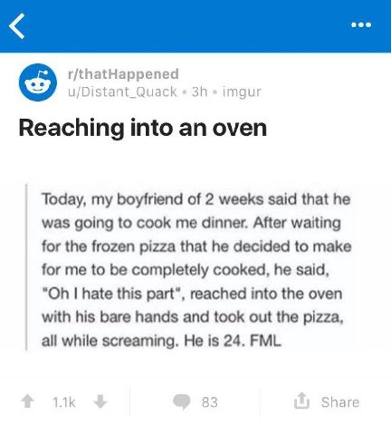 r/thatHappened u/Distant_Quack imgur Reaching into an oven Today, my boyfriend of 2 weeks said that he was going to cook me dinner. After waiting for the frozen pizza that he decided to make for me to