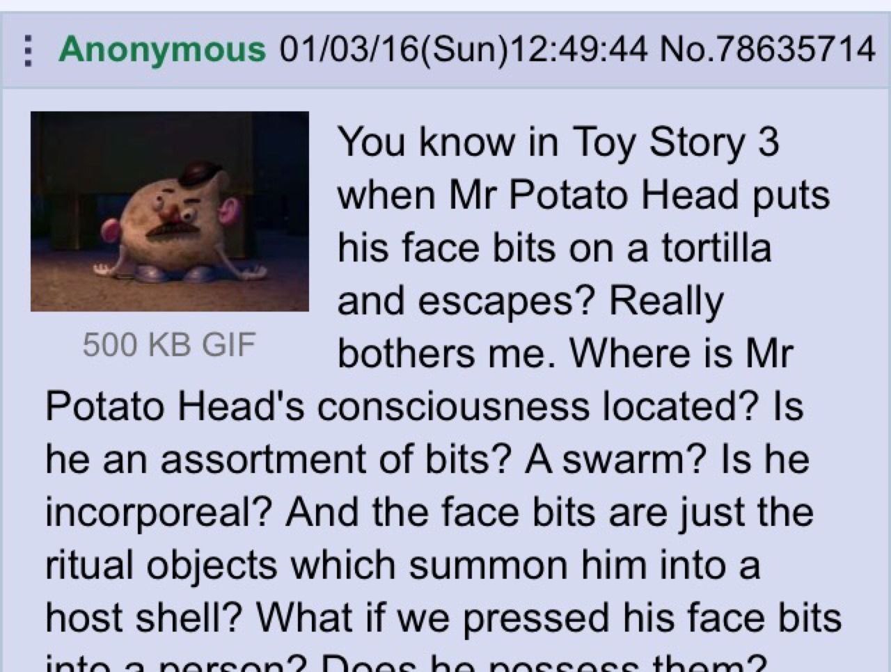 Anonymous 01/03/16(Sun)12:49:44 No.78635714 You know in Toy Story 3 к when Potato Head puts his face bits on a tortilla and escapes? Really 500 GIF bothers me. Where is Potato Head's consciousness loc