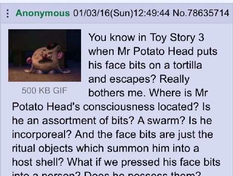 Anonymous 01/03/16(Sun)12:49:44 No.78635714 You know in Toy Story 3 к when Potato Head puts his face bits on a tortilla and escapes? Really 500 GIF bothers me. Where is Potato Head's consciousness loc