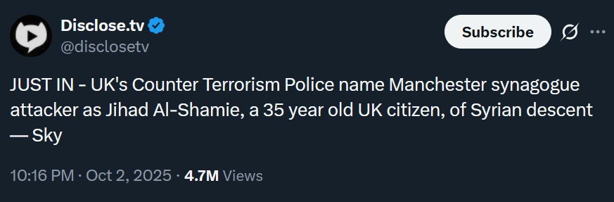 Disclose.tv @disclosetv JUST IN UK's Counter Terrorism Police name Manchester synagogue attacker as Jihad Al-Shamie, a 35 year old citizen, of Syrian descent Sky 10:16 Oct 2, 2025 Views