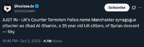 Disclose.tv @disclosetv JUST IN UK's Counter Terrorism Police name Manchester synagogue attacker as Jihad Al-Shamie, a 35 year old citizen, of Syrian descent Sky 10:16 Oct 2, 2025 Views