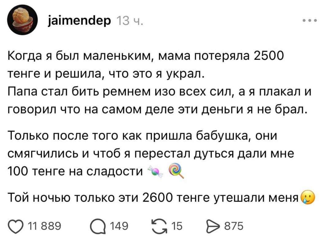 jaimendep 13 Когда я был маленьким, мама потеряла 2500 тенге и решила, что это я украл. Папа стал бить ремнем изо всех сил, плакал и говорил что на самом деле эти деньги я не брал. Только после того к