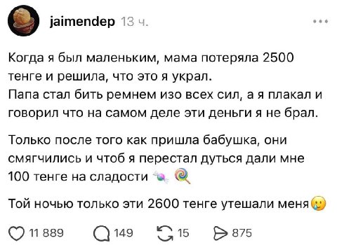 jaimendep 13 Когда я был маленьким, мама потеряла 2500 тенге и решила, что это я украл. Папа стал бить ремнем изо всех сил, плакал и говорил что на самом деле эти деньги я не брал. Только после того к