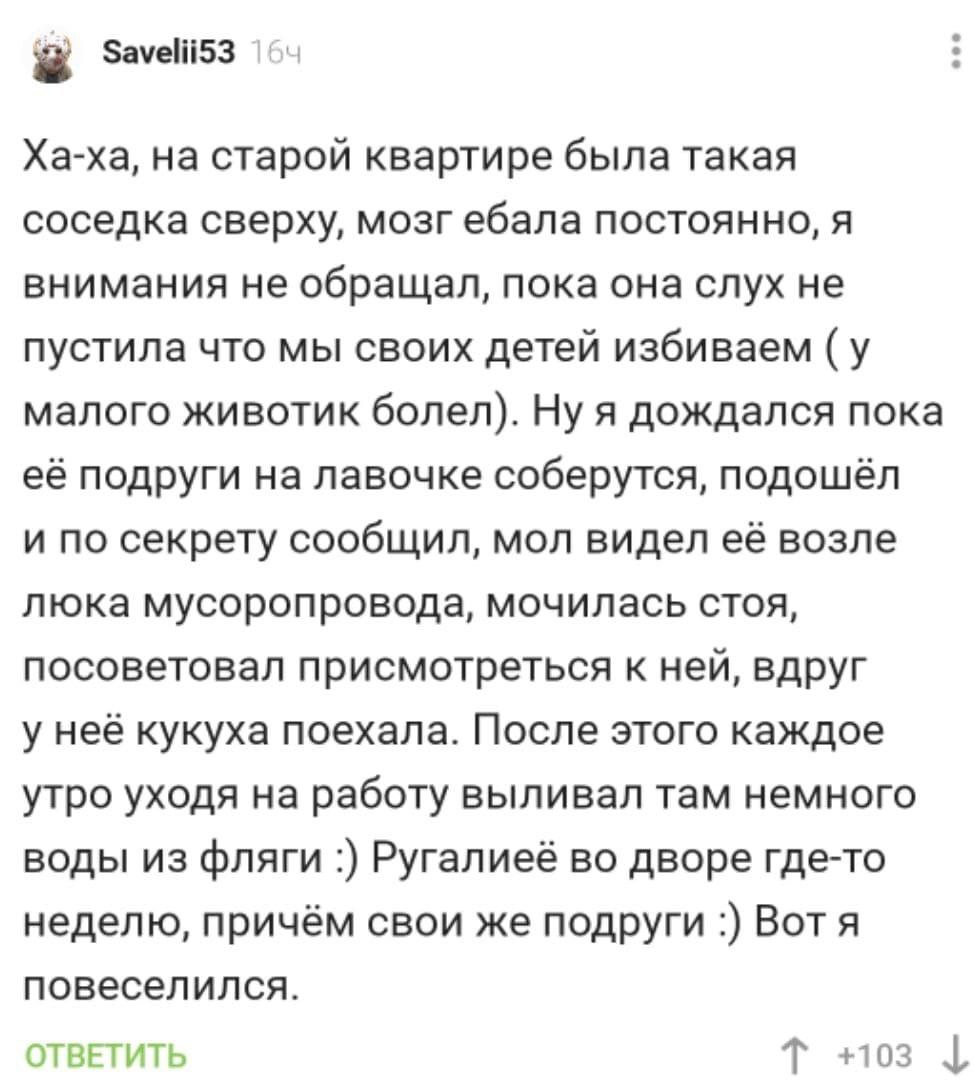 Savelii53 Ха-ха, на старой квартире была такая соседка сверху, мозг ебала постоянно, я внимания не обращал, пока она слух не пустила что мы своих детей избиваем (у малого животик болел). Ну я дождался