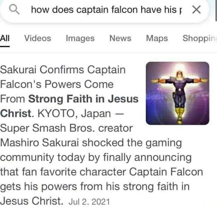 О how does captain falcon have hist Ж Videos Images News Maps Shoppi' Sakurai Confirms Captain Falcon's Powers Come From Strong Faith in Jesus Christ. KYOTO, Japan Super Smash Bros. creator Mashiro Sa