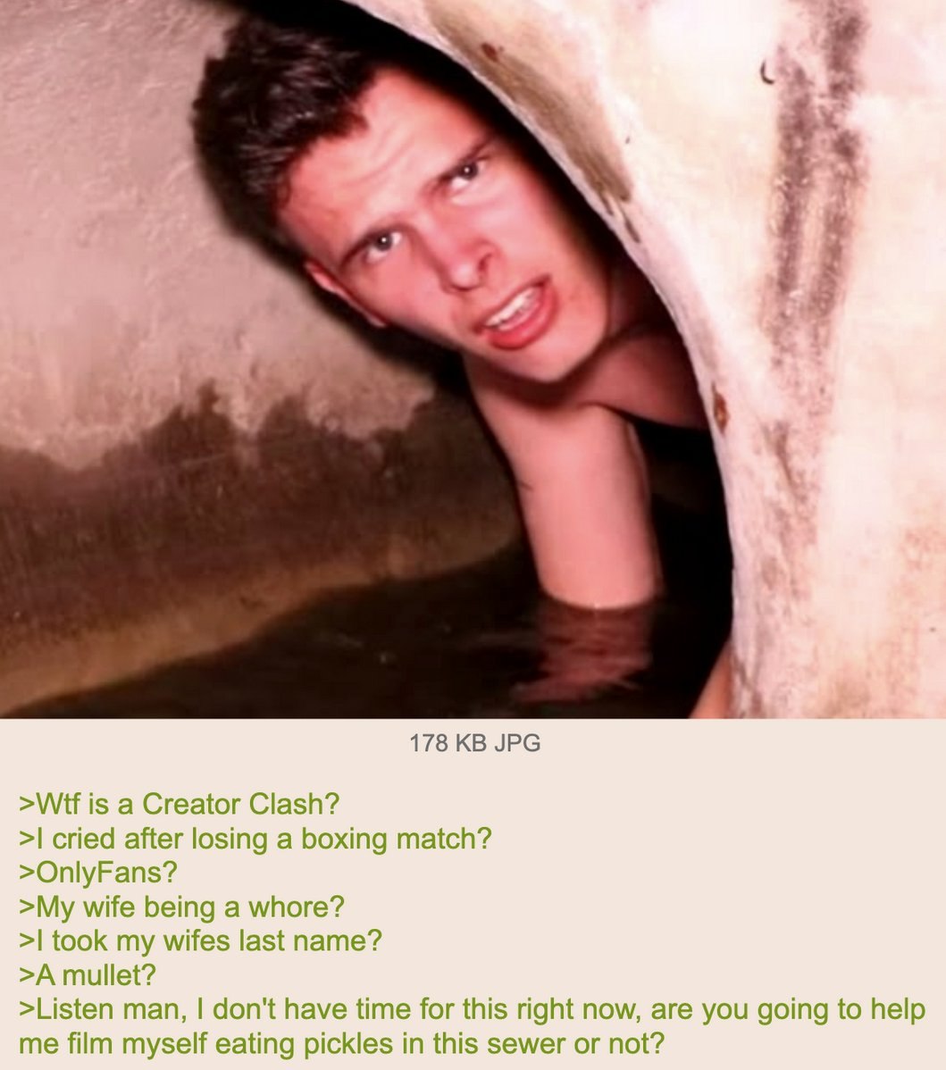 178 JPG >Wif is a Creator Clash? cried after losing a boxing match? >OnlyFans? >My wife being a whore? took my wifes last name? >A mullet? >Listen man, don't have time for this right now, are you goin