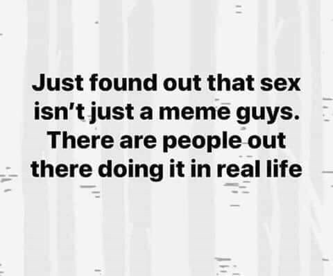 Just found out that sex isn’t just a meme guys. There are people out there doing it in real life