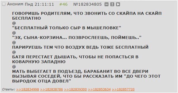 АНОНИМ Пнд 21:11:11 #46 №182834805 BBO ГОВОРИШЬ РОДИТЕЛЯМ, ЧТО ЗВОНИТЬ СКАЙПА НА СКАЙП БЕСПЛАТНО "БЕСПЛАТНЫЙ ТОЛЬКО СЫР В МЫШЕЛОВКЕ" СЫНА-КОРЗИНА... ПОЗВРОСЛЕЕШЬ, ПОЙМЕШЬ.." ПАРИРУЕШЬ ТЕМ ЧТО ВОЗДУХ В