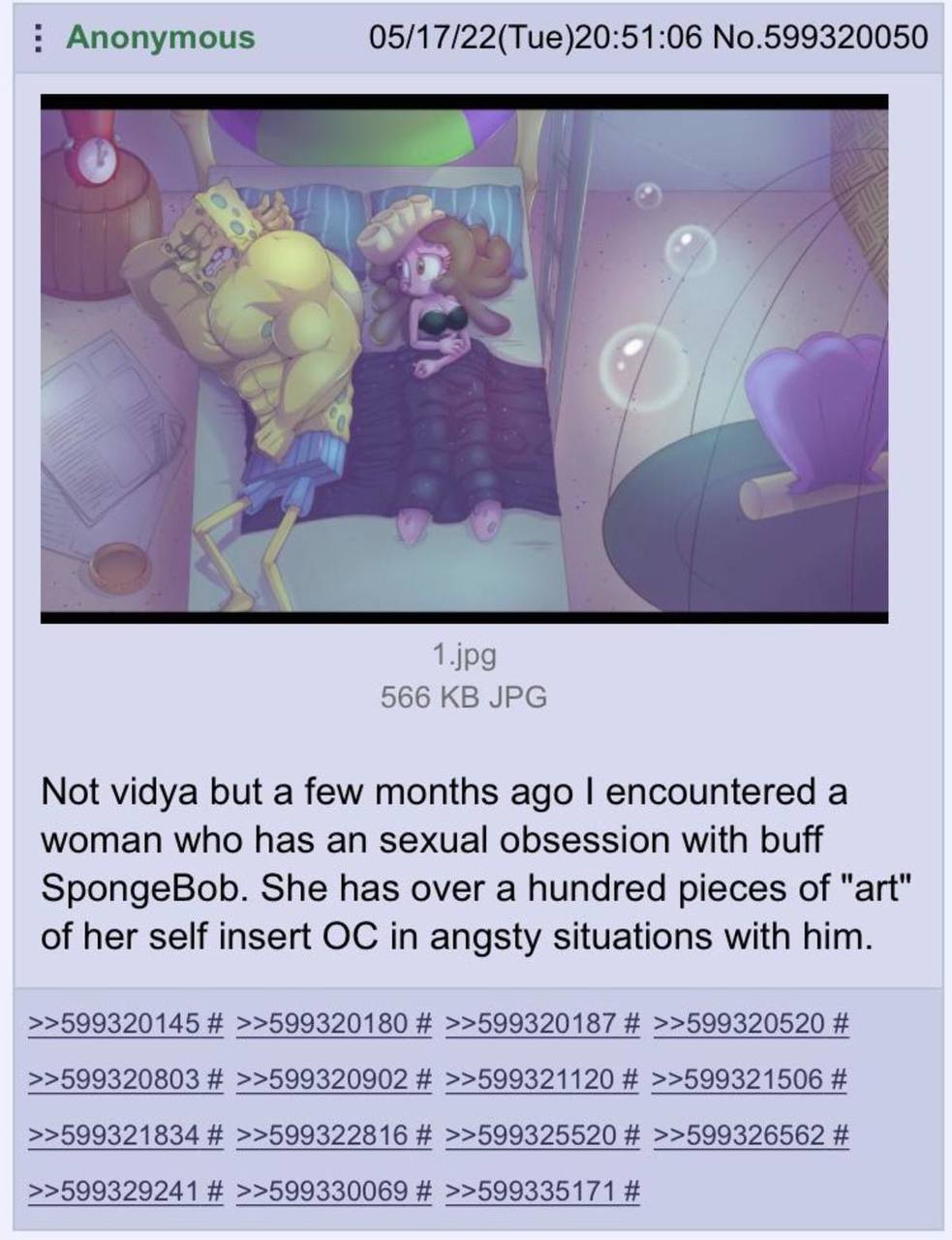 Anonymous 05/17/22(Tue)20:51:06 No.599320050 1429 566 JPG Not vidya but а few months ago encountered а woman who has an sexual obsession with buff SpongeBob. She has over a hundred pieces of "art" of 