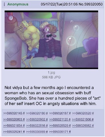 Anonymous 05/17/22(Tue)20:51:06 No.599320050 1429 566 JPG Not vidya but а few months ago encountered а woman who has an sexual obsession with buff SpongeBob. She has over a hundred pieces of "art" of 