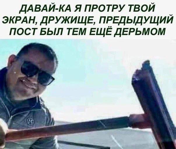 ДАВАЙ-КА Я ПРОТРУ ТВОЙ ЭКРАН, ДРУЖИЩЕ, ПРЕДЫДУЩИЙ ПОСТ БЫЛ ТЕМ ЕЩЁ ДЕРЬМОМ