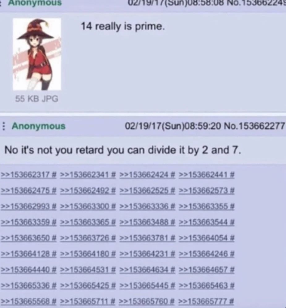 NO. 122005543 14 really is prime. 55 JPG Anonymous 02/19/17(Sun)08:59:20 No.153662277 No it's not you retard you can divide it 2 and 7. >>153662317 >>153662341 >>153662424 >>153662441 >>153662475 >>15