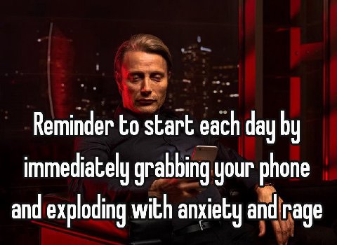 Reminder to start each day immediately grabbing your phone and exploding with anxiety and rage