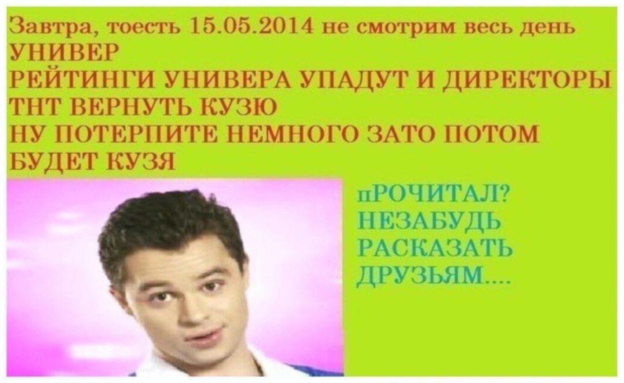 Завтра, тоесть 15.05.2014 не смотрим весь день УНИВЕР РЕИТИНГИ УНИВЕРА УПАДУТ И ДИРЕКТОРЫ ТНТ ВЕРНУТЬ КУЗЮ НУ ПОТЕРПИТЕ НЕМНОГО ЗАТО ПОТОМ БУДЕТ КУЗЯ пРОЧИТАЛ? НЕЗАБУДЬ РАСКАЗАТЬ ДРУЗЬЯМ....