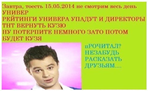 Завтра, тоесть 15.05.2014 не смотрим весь день УНИВЕР РЕИТИНГИ УНИВЕРА УПАДУТ И ДИРЕКТОРЫ ТНТ ВЕРНУТЬ КУЗЮ НУ ПОТЕРПИТЕ НЕМНОГО ЗАТО ПОТОМ БУДЕТ КУЗЯ пРОЧИТАЛ? НЕЗАБУДЬ РАСКАЗАТЬ ДРУЗЬЯМ....