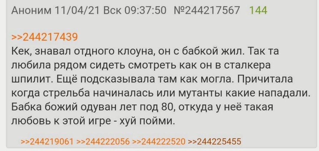 Аноним 11/04/21 Вск 09:37:50 №244217567 144 >>244217439 Кек, знавал отдного клоуна, он с бабкой жил. Так любила рядом сидеть смотреть как он в сталкера шпилит. Ещё подсказывала там как могла. Причитал