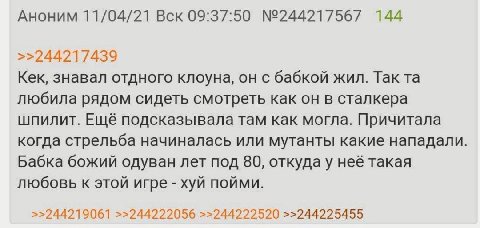 Аноним 11/04/21 Вск 09:37:50 №244217567 144 >>244217439 Кек, знавал отдного клоуна, он с бабкой жил. Так любила рядом сидеть смотреть как он в сталкера шпилит. Ещё подсказывала там как могла. Причитал