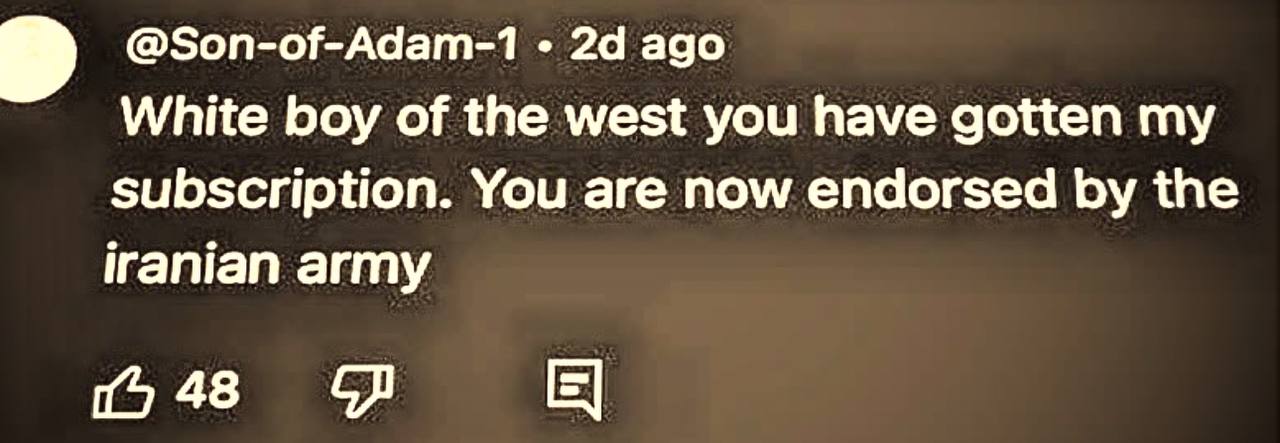 @Son-of-Adam-1 ago White boy of the west you have gotten my subscription. You are now endorsed the iranian army (о 48