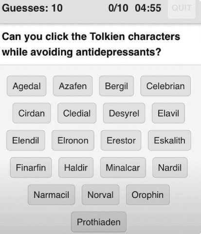 Guesses: 10 0/10 04:55 Can you click the Tolkien characters while avoiding antidepressants? Agedal Azafen Bergil Celebrian Cirdan Cledial Desyrel Elavil Elendil Elronon Erestor Eskalith Finarfin Haldi