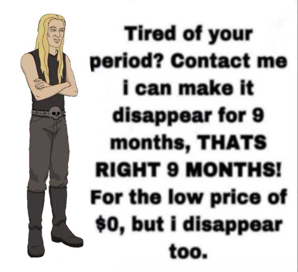 Tired of your period? Contact ican make it disappear for 9 months, THATS RIGHT 9 MONTHS! For the low price of $0, but i disappear too.