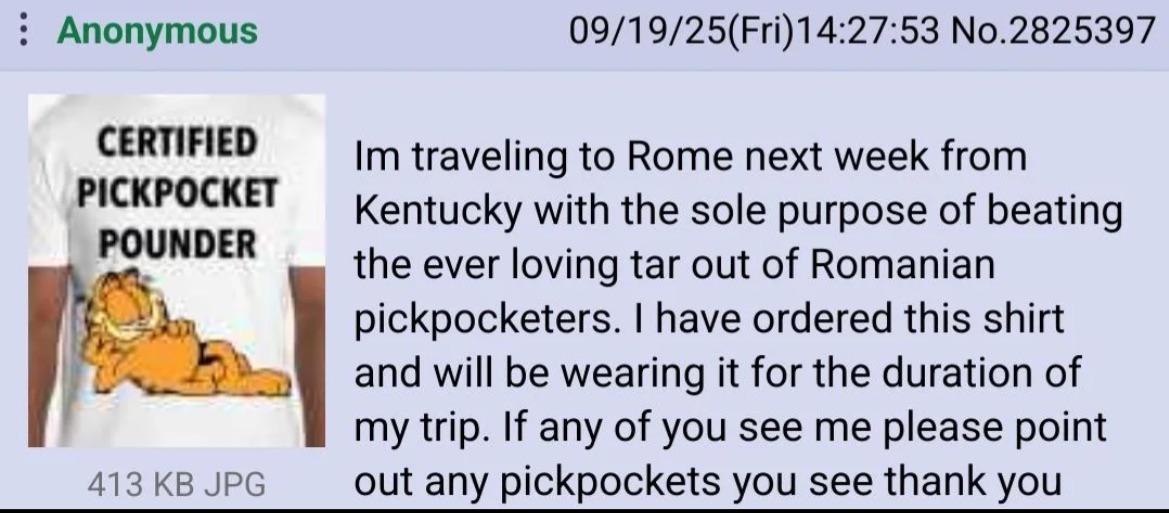 Anonymous 09/19/25(Fri)14:27:53 No.2825397 CERTIFIED traveling to Rome next week from PICKPOCKET Kentucky with the sole purpose of beating the ever loving tar out of Romanian pickpocketers. have order