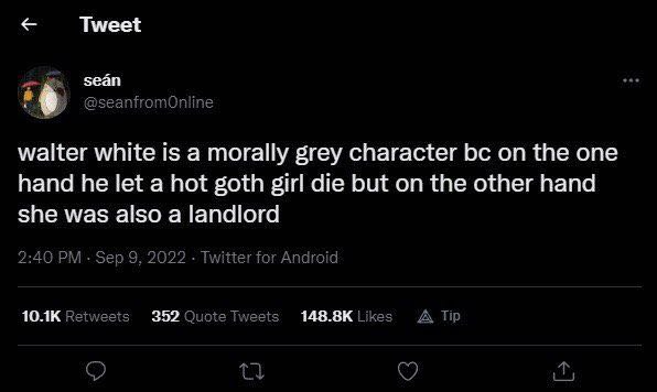 Tweet walter white is a morally grey character on the one hand he let a hot goth girl die but on the other hand she was also a landlord 2:40 Sep 9, 2022 Twitter for Android Retweets Likes A Tip