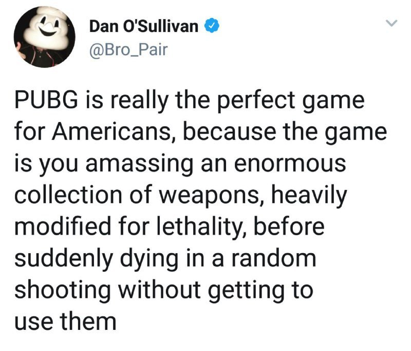 Dan O'Sullivan @Bro_Pair PUBG is really the perfect game for Americans, because the game is you amassing an enormous collection of weapons, heavily modified for lethality, before suddenly dying in a r