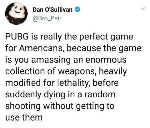Dan O'Sullivan @Bro_Pair PUBG is really the perfect game for Americans, because the game is you amassing an enormous collection of weapons, heavily modified for lethality, before suddenly dying in a r