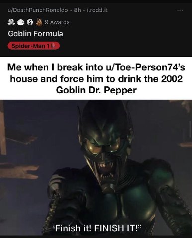 u/DeathPunchRonaldo 2 Awards Goblin Formula Me when break into u/Toe-Person74’s house and force him to drink the 2002 Goblin Pepper “Finish it! FINISH IT!”