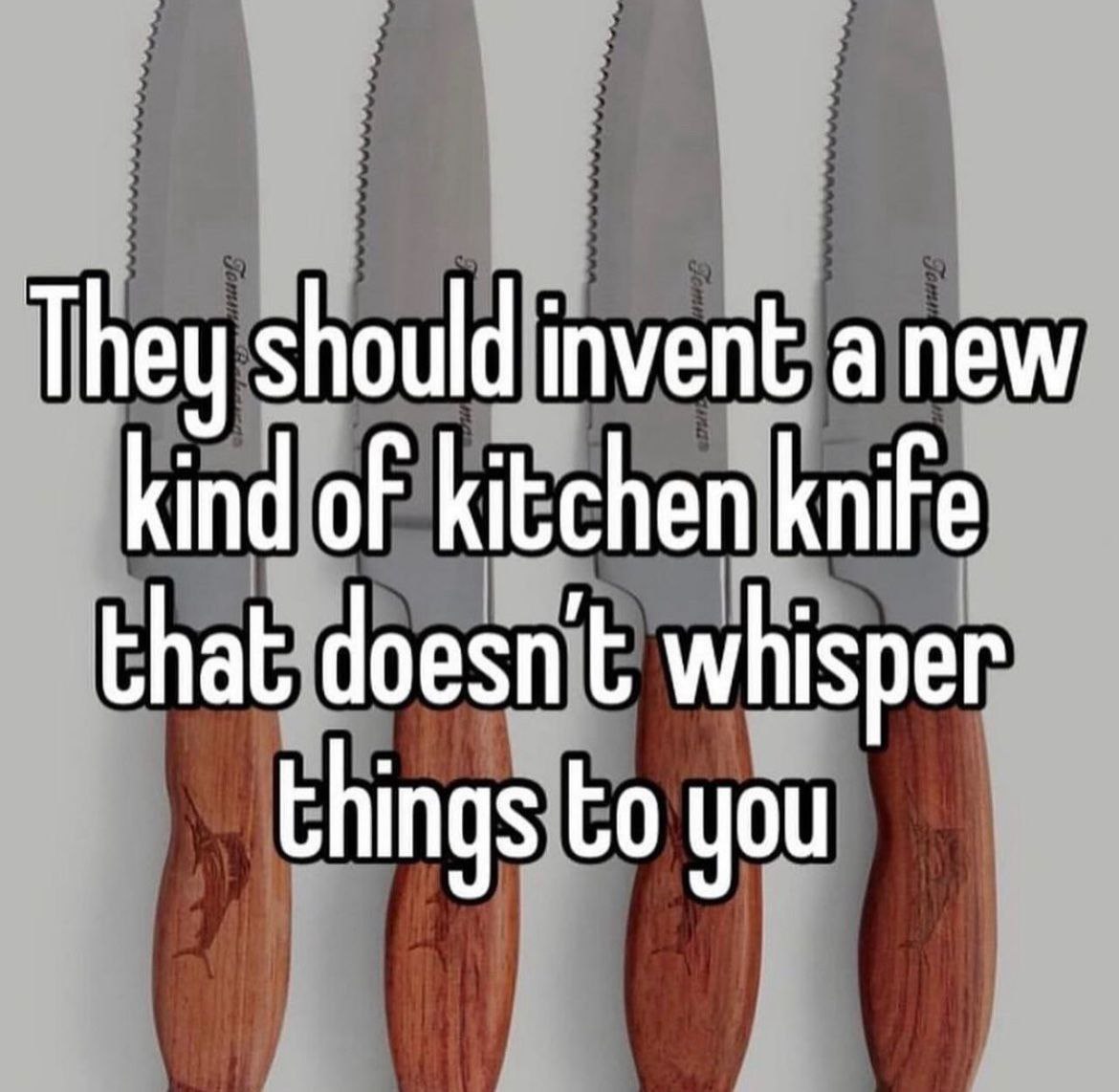 They should invent а new kind of kitchen knife that doesn’t whisper things you