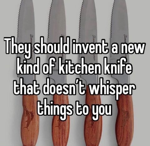 They should invent а new kind of kitchen knife that doesn’t whisper things you