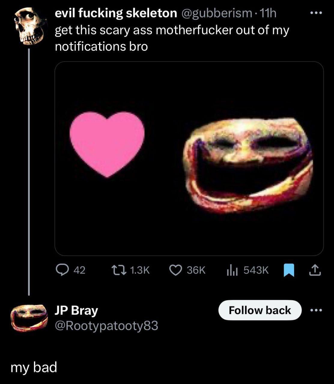 evil fucking skeleton @gubberism: и get this scary ass motherfucker out of my notifications bro 42 Bray @Rootypatooty83 my bad