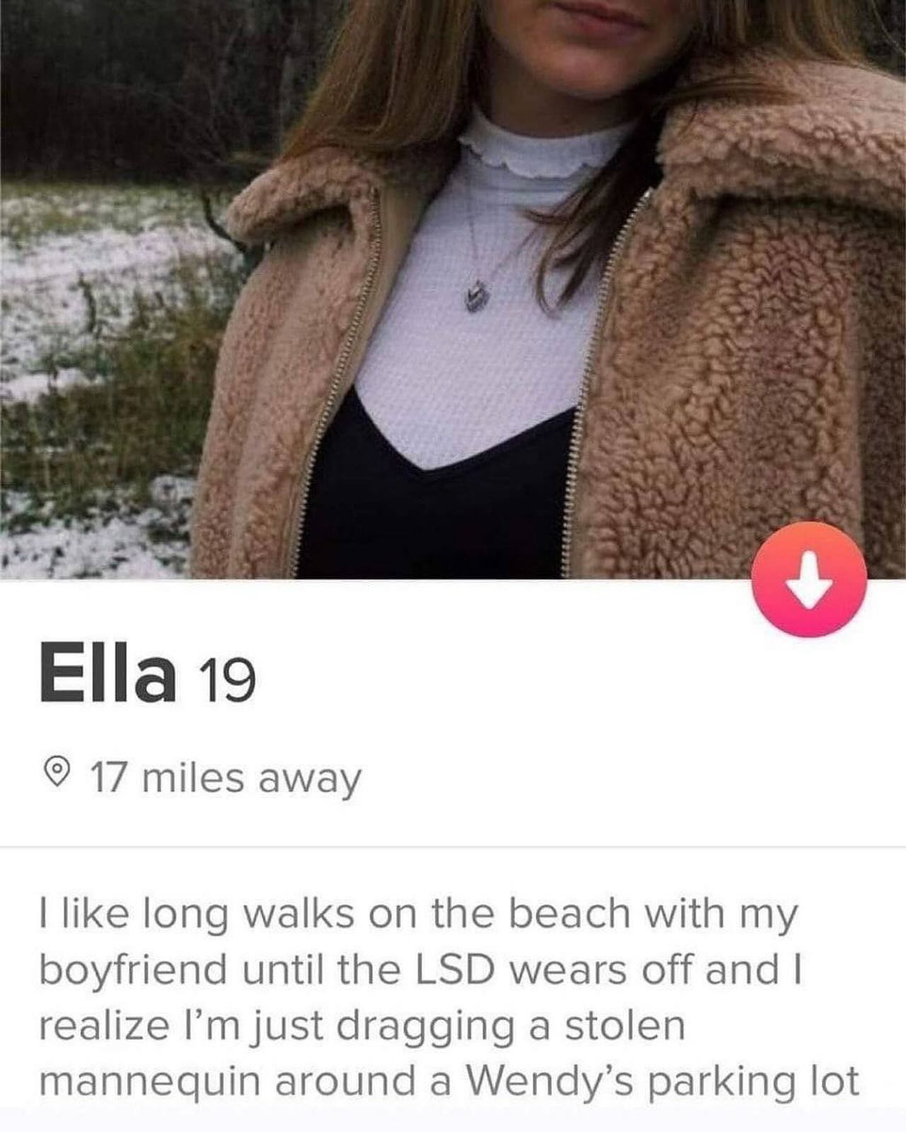 Ella 19 17 miles away like long walks on the beach with my boyfriend until the LSD wears off and realize just dragging a stolen mannequin around a Wendy’s parking lot