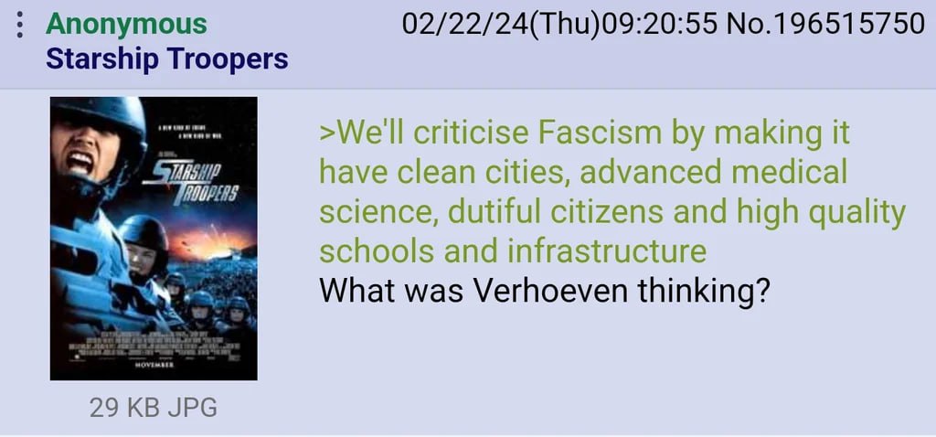 Anonymous 02/22/24(Thu)09:20:55 No.196515750 Starship Troopers criticise Fascism making it have clean cities, advanced medical science, dutiful citizens and high quality schools and infrastructure Wha