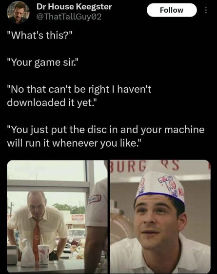 ОгНоизе Keegster @ThatTallGuy@2 "What's this?" "Your game sir." "No that can't be right haven't downloaded it yet." "You just put the disc in and your machine will run it whenever you like." itz