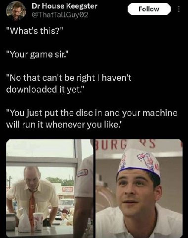 ОгНоизе Keegster @ThatTallGuy@2 "What's this?" "Your game sir." "No that can't be right haven't downloaded it yet." "You just put the disc in and your machine will run it whenever you like." itz