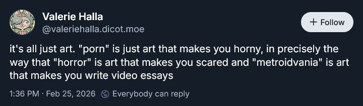 Valerie Halla У @valeriehalla.dicot.moe it's all just art. "porn" is just art that makes you horny, in precisely the way that "horror" is art that makes you scared and "metroidvania" is art that makes