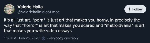 Valerie Halla У @valeriehalla.dicot.moe it's all just art. "porn" is just art that makes you horny, in precisely the way that "horror" is art that makes you scared and "metroidvania" is art that makes