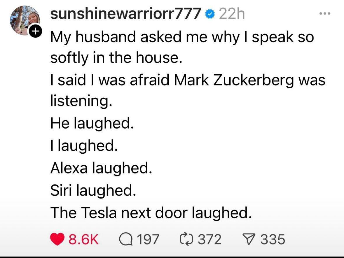 sunshinewarriorr777 husband asked me why speak so softly in the house. said was afraid Mark Zuckerberg was listening. He laughed. laughed. Alexa laughed. Siri laughed. The Tesla next door laughed. 355
