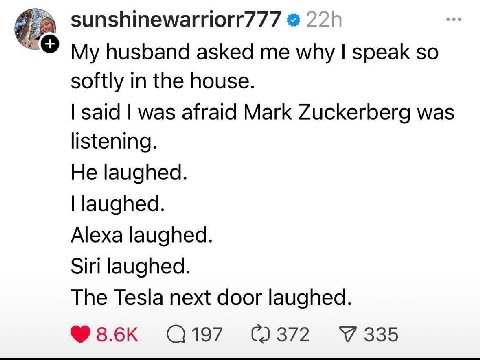sunshinewarriorr777 husband asked me why speak so softly in the house. said was afraid Mark Zuckerberg was listening. He laughed. laughed. Alexa laughed. Siri laughed. The Tesla next door laughed. 355
