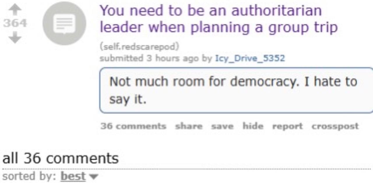 You need to be an authoritarian leader when planning a group trip (self. redscarepod) submitted 3 hours ago Icy_Drive_5352 Not much room for democracy. I hate to Say it. 36 comments share save hide re