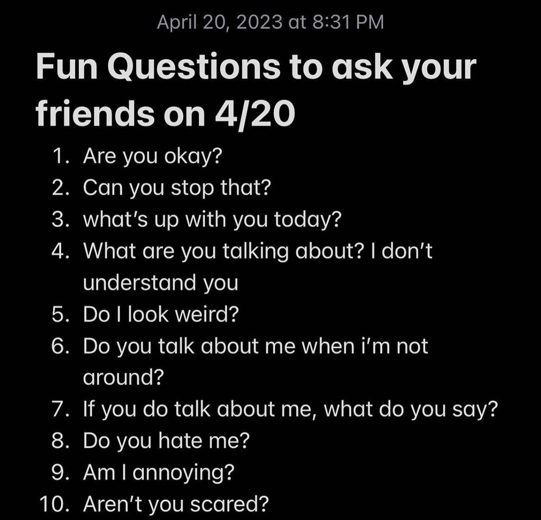 Fun Questions to ask your friends on 4/20 1 Are you okay? 2 Can you stop that? 3 what's up with you today? 4 What are you talking about? don’t understand you look weird? you talk about me when not If 