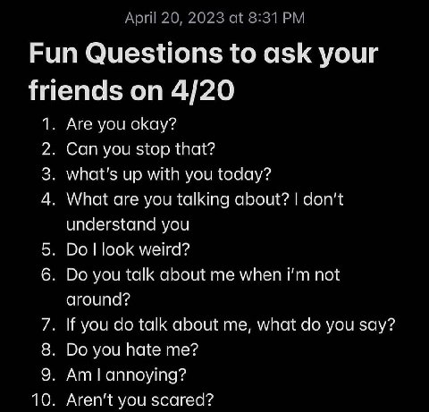 Fun Questions to ask your friends on 4/20 1 Are you okay? 2 Can you stop that? 3 what's up with you today? 4 What are you talking about? don’t understand you look weird? you talk about me when not If 
