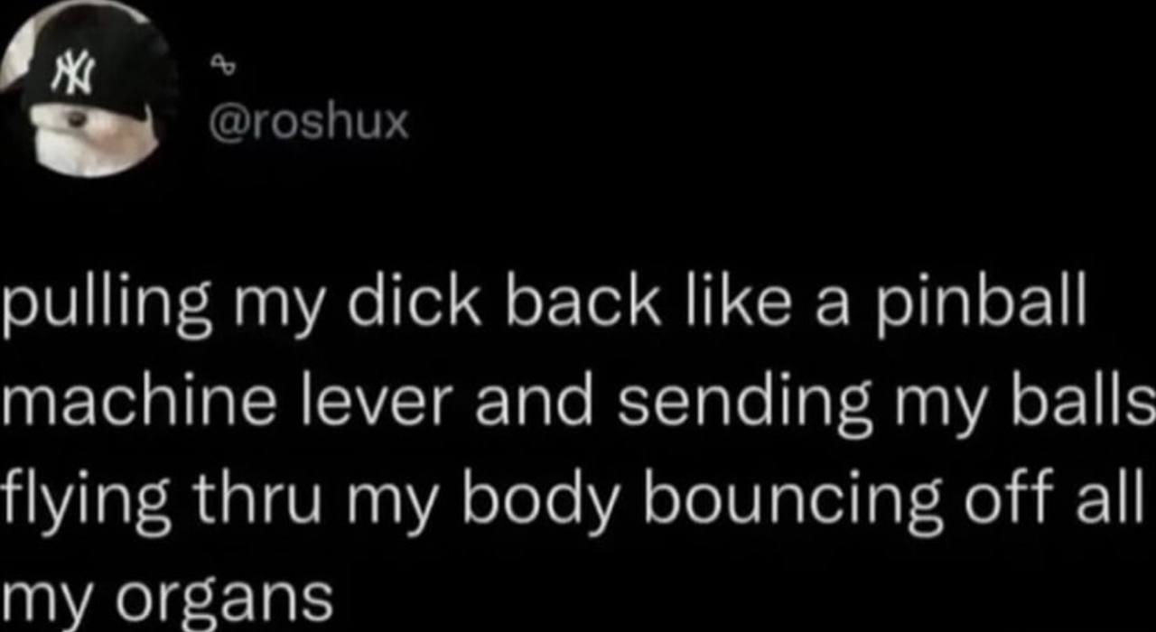 pulling my dick back like a pinball machine lever and sending my balls flying thru my body bouncing off all my organs