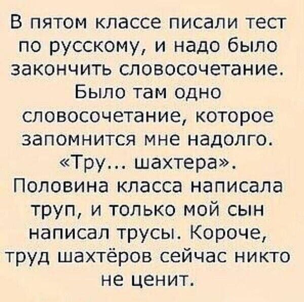 В пятом классе писали тест по русскому, и надо было закончить словосочетание. Было там одно словосочетание, которое запомнится мне надолго. «Тру... шахтера». Половина класса написала труп, и только мо