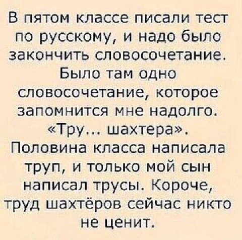 В пятом классе писали тест по русскому, и надо было закончить словосочетание. Было там одно словосочетание, которое запомнится мне надолго. «Тру... шахтера». Половина класса написала труп, и только мо