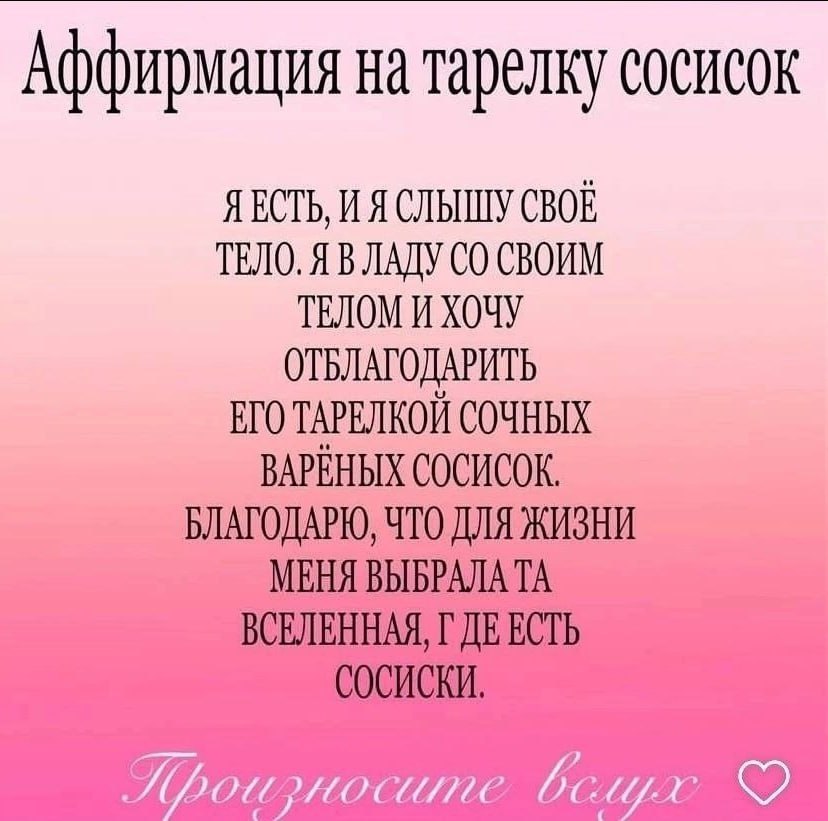 Аффирмация на тарелку сосисок ЯЕСТЬ, И Я СЛЫШУ СВОЕ ТЕЛО. Я В ЛАДУ ТЕЛОМ И ХОЧУ ОТБЛАГОДАРИТЬ ЕГО ТАРЕЛКОЙ СОЧНЫХ ВАРЕНЫХ СОСИСОК. БЛАГОДАРЮ, ЧТО ДЛЯ ЖИЗНИ МЕНЯ ВЫБРАЛА ВСЕЛЕННАЯ, ЕСТЬ СОСИСКИ