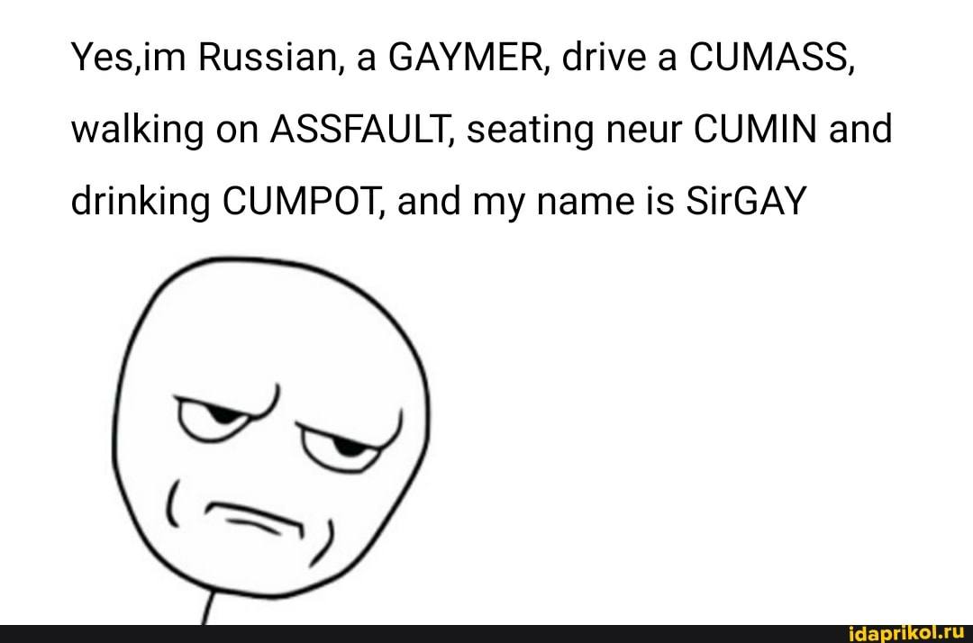 Yes,im Russian, а САУМЕК, drive а CUMASS, walking on ASSFAULT, seating neur CUMIN and drinking CUMPOT, and my name is SirGAY