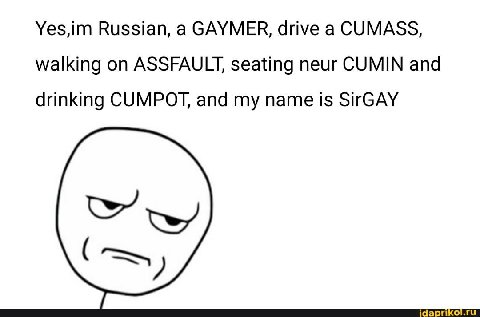 Yes,im Russian, а САУМЕК, drive а CUMASS, walking on ASSFAULT, seating neur CUMIN and drinking CUMPOT, and my name is SirGAY