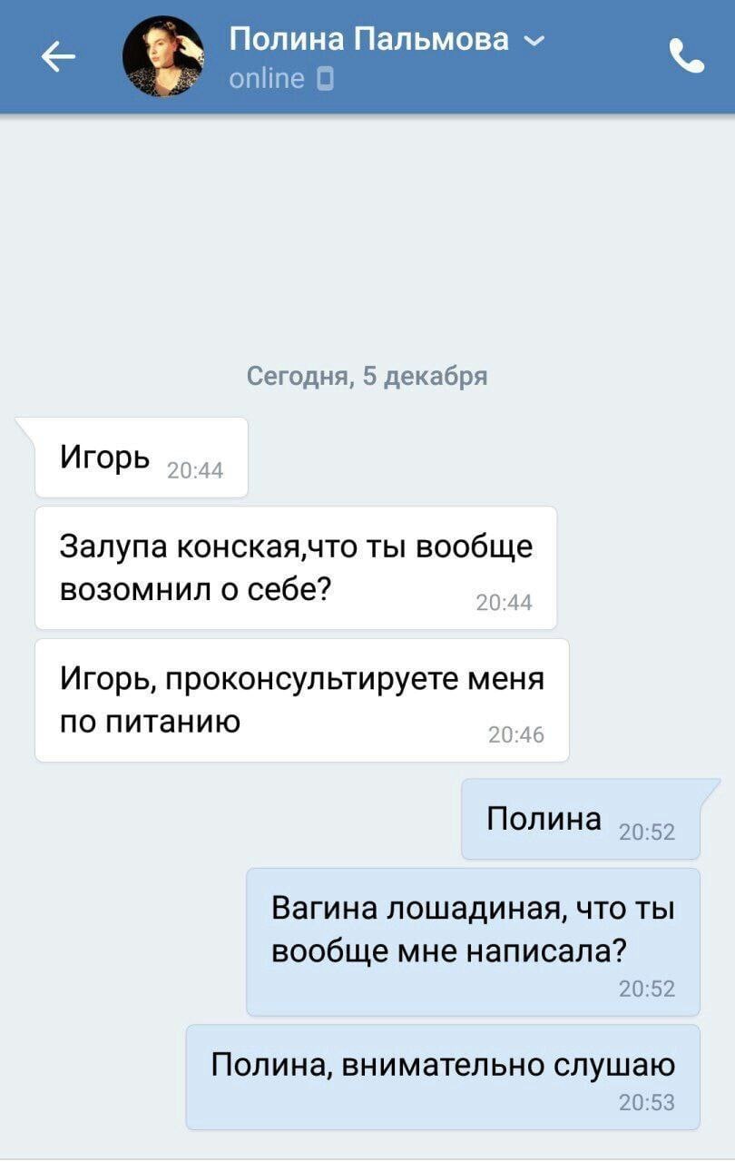 Полина Пальмова online Сегодня, 5 декабря Игорь 55.44 Залупа конская,что ты вообще возомнил о себе? 20:44 Игорь, проконсультируете меня по питанию 20:46 Полина Вагина лошадиная, что ты вообще мне напи